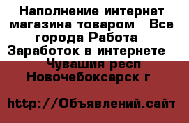 Наполнение интернет магазина товаром - Все города Работа » Заработок в интернете   . Чувашия респ.,Новочебоксарск г.